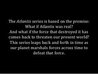 The Atlantis series is based on the premise:
What if Atlantis was real?
And what if the force that destroyed it has
comes ...