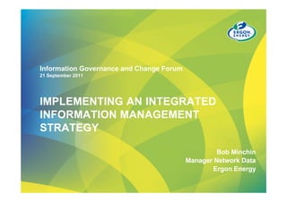 Information Governance and Change Forum
21 September 2011




IMPLEMENTING AN INTEGRATED
INFORMATION MANAGEMENT
STRATEGY

                                                   Bob Minchin
                                          Manager Network Data
                                                 Ergon Energy
 