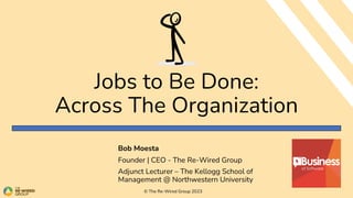 Jobs to Be Done:
Across The Organization
Bob Moesta
Founder | CEO - The Re-Wired Group
Adjunct Lecturer – The Kellogg School of
Management @ Northwestern University
© The Re-Wired Group 2023
 