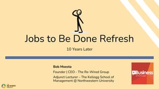 Jobs to Be Done Refresh
10 Years Later
Bob Moesta
Founder | CEO - The Re-Wired Group
Adjunct Lecturer – The Kellogg School of
Management @ Northwestern University
 