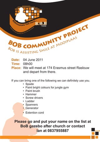 oj ec t
                                        pr as
                                       y a
BO        nit ooipl
         u M
Bo B comm e at
 b is a               il
          ssisti ng Sm
 Date: 04 June 2011
 Time: 08h00
 Place: We will meet at 174 Erasmus street Raslouw
        and depart from there.

 If you can bring one of the following we can definitely use you.
          • Spade
          • Paint bright colours for jungle gym
          • Paint brush
          • Hammer
          • Screw drivers
          • Ladder
          • Spanners
          • Generator
          • Extention cord


   Please go and put your name on the list at
      BoB gazebo after church or contact
              Ian at 0837955887
 