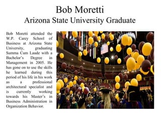 Bob Moretti
Arizona State University Graduate
Bob Moretti attended the
W.P. Carey School of
Business at Arizona State
University, graduating
Summa Cum Laude with a
Bachelor’s Degree in
Management in 2005. He
has gone on to use the skills
he learned during this
period of his life in his work
as a professional
architectural specialist and
is currently working
towards his Master’s in
Business Administration in
Organization Behavior.
 