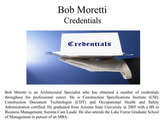 Bob Moretti
Credentials
Bob Moretti is an Architectural Specialist who has obtained a number of credentials
throughout his professional career. He is Construction Specifications Institute (CSI),
Construction Document Technologist (CDT) and Occupational Health and Safety
Administration certified. He graduated from Arizona State University in 2005 with a BS in
Business Management, Summa Cum Laude. He also attends the Lake Forest Graduate School
of Management in pursuit of an MBA.
 
