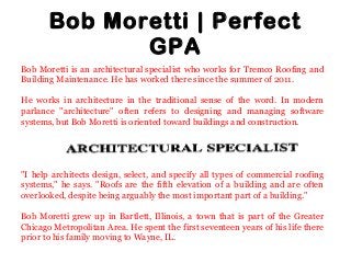 Bob Moretti | Perfect
GPA
Bob Moretti is an architectural specialist who works for Tremco Roofing and
Building Maintenance. He has worked there since the summer of 2011.
He works in architecture in the traditional sense of the word. In modern
parlance "architecture" often refers to designing and managing software
systems, but Bob Moretti is oriented toward buildings and construction.
"I help architects design, select, and specify all types of commercial roofing
systems," he says. "Roofs are the fifth elevation of a building and are often
overlooked, despite being arguably the most important part of a building."
Bob Moretti grew up in Bartlett, Illinois, a town that is part of the Greater
Chicago Metropolitan Area. He spent the first seventeen years of his life there
prior to his family moving to Wayne, IL.
 