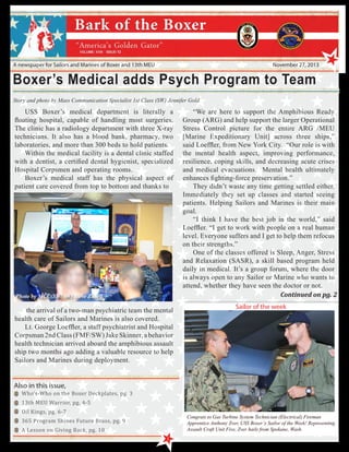 13

A newspaper for Sailors and Marines of Boxer and 13th MEU

November 27, 2013

Boxer’s Medical adds Psych Program to Team
Story and photo by Mass Communication Specialist 1st Class (SW) Jennifer Gold

USS Boxer’s medical department is literally a
floating hospital, capable of handling most surgeries.
The clinic has a radiology department with three X-ray
technicians. It also has a blood bank, pharmacy, two
laboratories, and more than 300 beds to hold patients.
Within the medical facility is a dental clinic staffed
with a dentist, a certified dental hygienist, specialized
Hospital Corpsmen and operating rooms.
Boxer’s medical staff has the physical aspect of
patient care covered from top to bottom and thanks to

Photo by MCC(SW/AW) Steve Zurell

the arrival of a two-man psychiatric team the mental
health care of Sailors and Marines is also covered.
Lt. George Loeffler, a staff psychiatrist and Hospital
Corpsman 2nd Class (FMF/SW) Jake Skinner, a behavior
health technician arrived aboard the amphibious assault
ship two months ago adding a valuable resource to help
Sailors and Marines during deployment.

“We are here to support the Amphibious Ready
Group (ARG) and help support the larger Operational
Stress Control picture for the entire ARG /MEU
[Marine Expeditionary Unit] across three ships,”
said Loeffler, from New York City. “Our role is with
the mental health aspect, improving performance,
resilience, coping skills, and decreasing acute crises
and medical evacuations. Mental health ultimately
enhances fighting-force preservation.”
They didn’t waste any time getting settled either.
Immediately they set up classes and started seeing
patients. Helping Sailors and Marines is their main
goal.
“I think I have the best job in the world,” said
Loeffler. “I get to work with people on a real human
level. Everyone suffers and I get to help them refocus
on their strengths.”
One of the classes offered is Sleep, Anger, Stress
and Relaxation (SASR), a skill based program held
daily in medical. It’s a group forum, where the door
is always open to any Sailor or Marine who wants to
attend, whether they have seen the doctor or not.
Continued on pg. 2
Sailor of the week

Who’s-Who on the Boxer Deckplates, pg. 3

Also in this issue,

13th MEU Warrior, pg. 4-5
Oil Kings, pg. 6-7

365 Program Shines Future Brass, pg. 9
A Lesson on Giving Back, pg. 10

Congrats to Gas Turbine System Technician (Electrical) Fireman
Apprentice Anthony Zver, USS Boxer’s Sailor of the Week! Representing
Assault Craft Unit Five, Zver hails from Spokane, Wash.
1

 