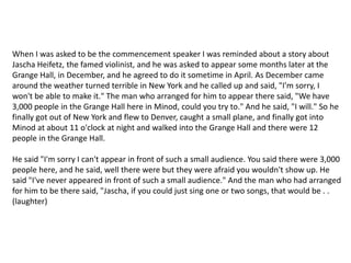When I was asked to be the commencement speaker I was reminded about a story about Jascha Heifetz, the famed violinist, and he was asked to appear some months later at the Grange Hall, in December, and he agreed to do it sometime in April. As December came around the weather turned terrible in New York and he called up and said, "I'm sorry, I won't be able to make it." The man who arranged for him to appear there said, "We have 3,000 people in the Grange Hall here in Minod, could you try to." And he said, "I will." So he finally got out of New York and flew to Denver, caught a small plane, and finally got into Minod at about 11 o'clock at night and walked into the Grange Hall and there were 12 people in the Grange Hall.He said "I'm sorry I can't appear in front of such a small audience. You said there were 3,000 people here, and he said, well there were but they were afraid you wouldn't show up. He said "I've never appeared in front of such a small audience." And the man who had arranged for him to be there said, "Jascha, if you could just sing one or two songs, that would be . . (laughter)