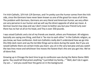 I'm Irish-Catholic, 3/4 Irish 1/4 German, and I'm pretty sure the humor comes from the Irish side, since the Germans have never been known as one of the great fun races of all time. The problem with Germans, Germans are very literal and American humor, we very often are very perverse in our humor and we will say the direct opposite of what we mean. A German tourist may stop and say I don't mean to bother you but your friend Curly over there has no hair at all on his head, and Tiny is over 350 pounds.I was raised Catholic and a lot of my friends are Jewish, others are Protestant. All religions basically are saying one thing, and that is "be nice to each other." In the Catholic religion, as you know, we have confession. And non-Catholics really don't understand how we go into this little dark room and say the terrible things we've done during the week. But if you are raised Catholic there are certain tricks you learn: you sit in the very last pew and you watch the two lines move and whichever line moves the fastest that's the one you get into. We've all done that.Growing up in Chicago the best time to go to confession was during the Notre Dame-SMU game. You could tell that priest anything "I just killed my family..." "Well, don't do it again my son ..." and you could hear the game on in the background.