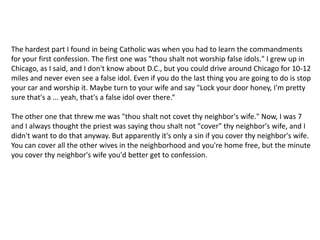 The hardest part I found in being Catholic was when you had to learn the commandments for your first confession. The first one was "thou shalt not worship false idols." I grew up in Chicago, as I said, and I don't know about D.C., but you could drive around Chicago for 10-12 miles and never even see a false idol. Even if you do the last thing you are going to do is stop your car and worship it. Maybe turn to your wife and say "Lock your door honey, I'm pretty sure that's a ... yeah, that's a false idol over there.“The other one that threw me was "thou shalt not covet thy neighbor's wife." Now, I was 7 and I always thought the priest was saying thou shalt not "cover" thy neighbor's wife, and I didn't want to do that anyway. But apparently it's only a sin if you cover thy neighbor's wife. You can cover all the other wives in the neighborhood and you're home free, but the minute you cover thy neighbor's wife you'd better get to confession.