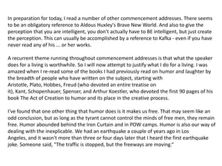 In preparation for today, I read a number of other commencement addresses. There seems to be an obligatory reference to Aldous Huxley's Brave New World. And also to give the perception that you are intelligent, you don't actually have to BE intelligent, but just create the perception. This can usually be accomplished by a reference to Kafka - even if you have never read any of his ... or her works.A recurrent theme running throughout commencement addresses is that what the speaker does for a living is worthwhile. So I will now attempt to justify what I do for a living. I was amazed when I re-read some of the books I had previously read on humor and laughter by the breadth of people who have written on the subject, starting with Aristotle, Plato, Hobbes, Freud (who devoted an entire treatise on it), Kant, Schopenhauer, Spenser, and Arthur Koestler, who devoted the first 90 pages of his book The Act of Creation to humor and its place in the creative process.I've found that one other thing that humor does is it makes us free. That may seem like an odd conclusion, but as long as the tyrant cannot control the minds of free men, they remain free. Humor abounded behind the Iron Curtain and in POW camps. Humor is also our way of dealing with the inexplicable. We had an earthquake a couple of years ago in Los Angeles, and it wasn't more than three or four days later that I heard the first earthquake joke. Someone said, "The traffic is stopped, but the freeways are moving.“