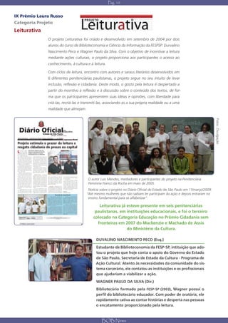 Pág. 10


IX Prêmio Laura Russo
Categoria Projeto
Leiturativa
                          O projeto Leiturativa foi criado e desenvolvido em setembro de 2004 por dois
                          alunos do curso de Biblioteconomia e Ciência da Informação da FESPSP: Durvalino
                          Nascimento Peco e Wagner Paulo da Silva. Com o objetivo de incentivar a leitura
                          mediante ações culturais, o projeto proporciona aos participantes o acesso ao
                          conhecimento, à cultura e à leitura.

                          Com ciclos de leitura, encontro com autores e saraus literários desenvolvidos em
                          6 diferentes penitenciárias paulistanas, o projeto segue no seu intuito de levar
                          inclusão, reflexão e cidadania. Deste modo, o gosto pela leitura é despertado a
                          partir do incentivo à reflexão e à discussão sobre o conteúdo dos textos, de for-
                          ma que os participantes apresentem suas idéias e opiniões, com liberdade para
                          criá-las, recriá-las e transmiti-las, associando-as a sua própria realidade ou a uma
                          realidade que almejam.




                                                                                                                                         Fotos: Divulgação
                                                   O autor Luís Mendes, mediadores e participantes do projeto na Penitenciária
                                                   Feminina Franco da Rocha em maio de 2005.
                                                    Notícia sobre o projeto no Diário Oficial do Estado de São Paulo em 11/março/2009:
                                                   “Até mesmo mulheres que não sabiam ler participam da ação e depois entraram no
                                                    ensino fundamental para se alfabetizar”.

                                                          Leiturativa já esteve presente em seis penitenciárias
                                                        paulistanas, em instituições educacionais, e foi o terceiro
                                                       colocado na Categoria Educação no Prêmio Cidadania sem
  IX PRÊMIO LAURA RUSSO                        8         fronteiras em 2007 do Mackenzie e Machado de Assis
                                                                         do Ministério da Cultura.

                                                         DUVALINO NASCIMENTO PECO (Esq.)
                                                         Estudante de Biblioteconomia da FESP-SP, intituição que ado-
                                                         tou o projeto que hoje conta o apoio do Governo do Estado
                                                         de São Paulo, Secretaria de Estado da Cultura - Programa de
                                                         Ação Cultural. Atento às necessidades da comunidade do sis-
                                                         tema carcerário, ele contatou as instituições e os profissionais
                                                         que ajudariam a viabilizar a ação.
                                                         WAGNER PAULO DA SILVA (Dir.)
                                                         Bibliotecário formado pela FESP-SP (2003), Wagner possui o
                                                         perfil do bibliotecário educador. Com poder de oratória, ele
                                                         rapidamente cativa ao contar histórias e desperta nas pessoas
                                                         o encatamento proporcionado pela leitura.



                                                             BOB News
 