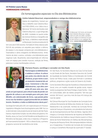 Pág. 11


IX Prêmio Laura Russo
HOMENAGENS ESPECIAIS

                      Os homenageados especiais no Dia dos Bibliotecários
                        Cárbia Sabatel Bourroul, empreendedora e amiga dos bibliotecários
                        Esposa do engenheiro, homem pú-
                        blico e bibliófilo José Celestino Bour-
                        roul (1923-2004), a sra. Cábia criou o
                        Memorial ’32 Centro de Estudos José
                        Celestino Bourroul, o qual dirige des-                                O Memorial ‘32 Centro de Estudos
                        de 2005. Instalada no quarto andar                                    José Celestino Bourroul, inaugu-
                                                                                              rado em julho de 2005, também
                        do Instituto Histórico e Geográfico de                                possui página na Internet na qual
                        São Paulo, a biblioteca especializada                                 se tem acesso a um catálogo das
                                                                                              obras: www.memorial32.org.br
                        na Revolução Constitucionalista de 32




                                                                                                               Fotos: Divulgação
tem cerca de 4.500 volumes. Formada em letras clássicas pela
PUC-SP, ela contratou um arquiteto para realizar a reforma
do espaço e uma equipe composta por uma bibliotecária e
historiadora e vários estagiários de Biblioteconomia. Antes
mesmo de doar o acervo, contratou uma bibliotecária para
organizar tudo. Atualmente, está empenhada em reformar
mais um espaço para sessões musicais, exibição de filmes,
palestras e outras manifestações culturais.

                             Floriano Pesaro, sociólogo e vereador em São Paulo
                            “Homenagear os bibliotecários         Em São Paulo, foi Secretário-Adjunto da Casa Civil do Gover-
                            é celebrar a cultura. A cultura       no do Estado de São Paulo, Secretário Executivo do Comitê
                            que pulsa viva dentro das bi-         de Qualidade da Gestão Pública e Coordenador do Comitê
                             bliotecas, já que reúne o acer- Gestor de Política Social, criado para formular e coordenar
                            vo material e imaterial de um         políticas, programas e ações sociais do Governo do Estado.
                             povo. Comemorar o Dia dos
                                                                  Como Secretário Municipal de Assistência e Desenvolvimento
                            Bibliotecários, cuja data com-
                                                                  Social, criou um modelo inovador de gestão social, implan-
                             pleta 20 anos este ano, tem
                                                                  tando os programas São Paulo Protege e Ação Família – Viver
ainda um quê especial, pois o Brasil acaba de perder um
                                                                  em Comunidade, além da inédita campanha “Dê mais que
gigante da cultura e um exemplo para este país: José
                                                                  esmola. Dê futuro”, que tirou mais de duas mil crianças das
Mindlin, um colecionador de livros, cuja paixão pelos
                                                                  ruas da capital.
livros nos faz lembrar o papel primordial de um biblio-
tecário. Parabéns a todos os bibliotecários deste país”.          Na Câmara Municipal foi Vice Presidente da Comissão Extra-
                                                                  ordinária Permanente de Defesa dos Direitos da Criança, do
Sociólogo formado pela USP, com especialização em Processo
                                                                  Adolescente e da Juventude, membro da Comissão Perma-
Legislativo e Relações Executivo/Legislativo pela UNB. Fez cur-
                                                                  nente de Finanças e Orçamento, vice-presidente da Subcomis-
so de Extensão Cultural pela Escola de Governo de São Paulo.
                                                                  são de Acompanhamento do Plano de Metas- Agenda 2012.
Exerceu importantes funções nas três esferas de governo. Em
                                                                  Integrou a Comissão Parlamentar de Inquérito da Pedofilia e
Brasília, atuou na Casa Civil da Presidência da República e no
                                                                  Enfrentamento da Violência Sexual Infanto-Juvenil e é Presi-
Ministério da Educação, onde criou e implantou o Programa
                                                                  dente da Frente Parlamentar em Defesa das Microempresas,
de Financiamento Estudantil – FIES e o Bolsa Escola, o primeiro
                                                                  Empresas de Pequeno Porte, Microempreendedores Individu-
programa nacional de transferência de renda.
                                                                  ais e Cooperativas. É membro da Comissão de Constituição
                                                                  e Justiça e Conselheiro Municipal da Juventude (1ª Gestão).




                                                        BOB News
 