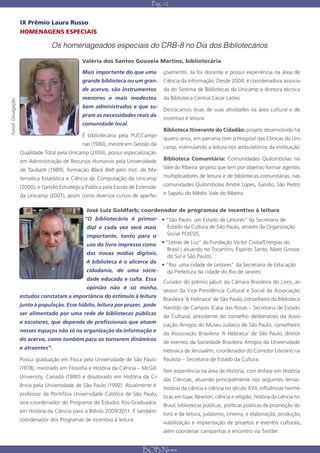 Pág. 12


                    IX Prêmio Laura Russo
                    HOMENAGENS ESPECIAIS

                                 Os homenageados especiais do CRB-8 no Dia dos Bibliotecários

                                               Valéria dos Santos Gouveia Martins, bibliotecária

                                               Mais importante do que uma          çoamento. Já foi docente e possui experiência na área de
                                               grande biblioteca ou um gran-       Ciência da Informação. Desde 2004, é coordenadora associa-
                                               de acervo, são instrumentos         da do Sistema de Bibliotecas da Unicamp e diretora técnica
                                               menores e mais modestos             da Biblioteca Central Cesar Lattes.
Fotod: Divulgação




                                               bem administrados e que su-
                                                                                   Destacamos duas de suas atividades na área cultural e de
                                               pram as necessidades reais da
                                                                                   incentivo è leitura:
                                               comunidade local.
                                                                                   Biblioteca Itinerante do Cidadão: projeto desenvolvido há
                                               É bibliotecária pela PUCCampi-
                                                                                   quatro anos, em parceria com o Hospital das Clínicas da Uni-
                                               nas (1980), mestre em Gestão da
                                                                                   camp, estimulando a leitura nos ambulatórios da instituição.
                    Qualidade Total pela Unicamp (2004), possui especialização
                    em Administração de Recursos Humanos pela Universidade         Biblioteca Comunitária: Comunidades Quilombolas no

                    de Taubaté (1989), formação Black Belt pelo Inst. de Ma-       Vale do RIbeira: projeto que tem por objetivo formar agentes

                    temática Estatística e Ciência da Computação da Unicamp        multiplicadores de leitura e de bibliotecas comunitárias, nas

                    (2000), e Gestão Estratégica Pública pela Escola de Extensão   comunidades Quilombolas André Lopes, Galvão, São Pedro

                    da Unicamp (2007), assim como diversos cursos de aperfei-      e Sapatu do Médio Vale do Ribeira.


                                                 José Luiz Goldfarb, coordenador de programas de incentivo à leitura
                                                “O bibliotecário é primor- • “São Paulo: um Estado de Leitores” da Secretaria de
                                                 dial e cada vez será mais   Estado da Cultura de São Paulo, através da Organização
                                                 importante, tanto para o    Social POIESIS,

                                                 uso do livro impresso como  • “Letras de Luz” da Fundação Victor Civita/Energias do
                                                                                Brasil ( atuando no Tocantins, Espírito Santo, Mato Grosso
                                               das novas mídias digitais.
                                                                                do Sul e São Paulo),
                                               A biblioteca é o alicerce da
                                                                             • “Rio: uma cidade de Leitores” da Secretaria de Educação
                                               cidadania, de uma socie-         da Prefeitura da cidade do Rio de Janeiro.
                                               dade educada e culta. Essa
                                                                              Curador do prêmio jabuti da Câmara Brasileira do Livro, as-
                                               opinião não é só minha,
                                                                              sessor da Vice-Presidência Cultural e Social da Associação
                    estudos constatam a importância do estimulo à leitura
                                                                              Brasileira ‘A Hebraica’ de São Paulo, conselheiro da Biblioteca
                    junto à população. Esse hábito, leitura por prazer, pode
                                                                              Haroldo de Campos (Casa das Rosas – Secretaria de Estado
                    ser alimentado por uma rede de bibliotecas públicas
                                                                              da Cultura), presidente do conselho deliberativo da Asso-
                    e escolares, que dependa de profissionais que atuem
                                                                              ciação Amigos do Museu Judaico de São Paulo, conselheiro
                    nesses espaços não só na organização da informação e
                                                                              da Associação Brasileira ‘A Hebraica’ de São Paulo, diretor
                    do acervo, como também para os tornarem dinâmicos
                                                                              de eventos da Sociedade Brasileira Amigos da Universidade
                    e atraentes”.
                                                                              Hebraica de Jerusalém, coordenador do Corredor Literário na
                    Possui graduação em Física pela Universidade de São Paulo      Paulista – Secretaria de Estado da Cultura.
                    (1978), mestrado em Filosofia e História da Ciência – McGill
                                                                                   Tem experiência na área de História, com ênfase em História
                    University, Canadá (1980) e doutorado em História da Ci-
                                                                                   das Ciências, atuando principalmente nos seguintes temas:
                    ência pela Universidade de São Paulo (1992). Atualmente é
                                                                                   história da ciência e ciência no século XVII, influências hermé-
                    professor da Pontifícia Universidade Católica de São Paulo,
                                                                                   ticas em Isaac Newton, ciência e religião, história da ciência no
                    vice-coordenador do Programa de Estudos Pós-Graduados
                                                                                   Brasil; bibliotecas públicas, políticas públicas de promoção do
                    em História da Ciência para o Biênio 2009/2011. É também
                                                                                   livro e da leitura, judaísmo, cinema, e elaboração, produção,
                    coordenador dos Programas de incentivo à leitura:
                                                                                   viabilização e implantação de projetos e eventos culturais,
                                                                                   além coordenar campanhas e encontro via Twitter.


                                                                          BOB News
 