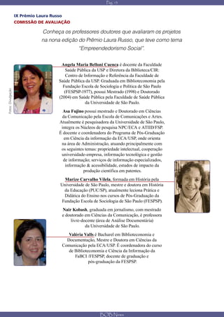 Pág. 13


                    IX Prêmio Laura Russo
                    COMISSÃO DE AVALIAÇÃO

                                Conheça os professores doutores que avaliaram os projetos
                                na nona edição do Prêmio Laura Russo, que teve como tema
                                                    “Empreendedorismo Social”.


                                        Angela Maria Belloni Cuenca é docente da Faculdade
                                           Saúde Pública da USP e Diretora da Biblioteca/CIR:
                                           Centro de Informação e Referência da Faculdade de
                                       Saúde Pública da USP. Graduada em Biblioteconomia pela
                                         Fundação Escola de Sociologia e Política de São Paulo
Fotos: Divulgação




                                          (FESPSP-1977), possui Mestrado (1998) e Doutorado
                                       (2004) em Saúde Pública pela Faculdade de Saúde Pública
                                                      da Universidade de São Paulo.
                                         Asa Fujino possui mestrado e Doutorado em Ciências
                                        da Comunicação pela Escola de Comunicações e Artes.
                                       Atualmente é pesquisadora da Universidade de São Paulo,
                                        integra os Núcleos de pesquisa NPC/ECA e ATIID/FSP.
                                       É docente e coordenadora do Programa de Pós-Graduação
                                         em Ciência da informação da ECA/USP, onde orienta
                                        na área de Administração, atuando principalmente com
                                        os seguintes temas: propriedade intelectual, cooperação
                                        universidade-empresa, informação tecnológica e gestão
                                         de informação; serviços de informação especializados,
                                          informação & acessibilidade, estudos de impacto da
                                                    produção científica em patentes.
                                          Marize Carvalho Vilela, formada em História pela
                                        Universidade de São Paulo, mestre e doutora em História
                                          da Educação (PUC/SP), atualmente leciona Prática e
                                          Didática do Ensino nos cursos de Pós-Graduação da
                                         Fundação Escola de Sociologia de São Paulo (FESPSP).
                                            Nair Kobash, graduada em jornalismo, com mestrado
                                            e doutorado em Ciências da Comunicação, é professora
                                                 livre-docente (área de Análise Documentária)
                                                         da Universidade de São Paulo.
                                               Valéria Valls é Bacharel em Biblioteconomia e
                                              Documentação, Mestre e Doutora em Ciências da
                                            Comunicação pela ECA/USP. É coordenadora do curso
                                               de Biblioteconomia e Ciência da Informação da
                                                  FaBCI /FESPSP, docente de graduação e
                                                          pós-graduação da FESPSP.




                                                               BOB News
 