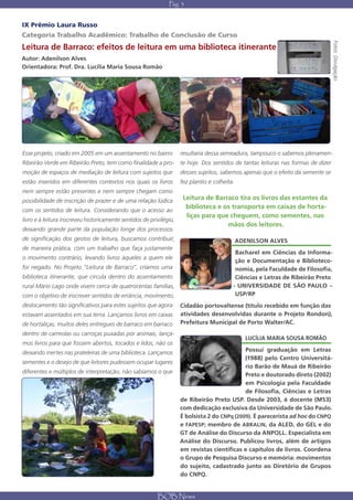 Pág. 3


IX Prêmio Laura Russo
Categoria Trabalho Acadêmico: Trabalho de Conclusão de Curso




                                                                                                                                  Fotos: Divulgação
Leitura de Barraco: efeitos de leitura em uma biblioteca itinerante
Autor: Adenilson Alves
Orientadora: Prof. Dra. Lucília Maria Sousa Romão




Esse projeto, criado em 2005 em um assentamento no bairro            resultaria dessa semeadura, tampouco o sabemos plenamen-
Ribeirão Verde em Ribeirão Preto, tem como finalidade a pro- te hoje. Dos sentidos de tantas leituras nas formas de dizer
moção de espaços de mediação de leitura com sujeitos que             desses sujeitos, sabemos apenas que o efeito da semente se
estão inseridos em diferentes contextos nos quais os livros          fez plantio e colheita.
nem sempre estão presentes e nem sempre chegam como
possibilidade de inscrição de prazer e de uma relação lúdica          Leitura de Barraco tira os livros das estantes da
                                                                       biblioteca e os transporta em caixas de horta-
com os sentidos de leitura. Considerando que o acesso ao
                                                                       liças para que cheguem, como sementes, nas
livro e à leitura inscreveu historicamente sentidos de privilégio,
                                                                                     mãos dos leitores.
deixando grande parte da população longe dos processos
de significação dos gestos de leitura, buscamos contribuir,                                    ADENILSON ALVES
de maneira prática, com um trabalho que faça justamente
                                                                                            Bacharel em Ciências da Informa-
o movimento contrário, levando livros àqueles a quem ele
                                                                                            ção e Documentação e Biblioteco-
foi negado. No Projeto “Leitura de Barraco”, criamos uma                                    nomia, pela Faculdade de Filosofia,
biblioteca itinerante, que circula dentro do assentamento                                   Ciências e Letras de Ribeirão Preto
rural Mário Lago onde vivem cerca de quatrocentas famílias,                                - UNIVERSIDADE DE SÃO PAULO –
com o objetivo de inscrever sentidos de errância, movimento,                                USP/RP
deslocamento tão significativos para estes sujeitos que agora        Cidadão portovaltense (título recebido em função das
estavam assentados em sua terra. Lançamos livros em caixas           atividades desenvolvidas durante o Projeto Rondon),
de hortaliças, muitos deles entregues de barraco em barraco          Prefeitura Municipal de Porto Walter/AC.
dentro de carreolas ou carroças puxadas por animais, lança-
                                                                                                  LUCÍLIA MARIA SOUSA ROMÃO
mos livros para que fossem abertos, tocados e lidos, não os
deixando inertes nas prateleiras de uma biblioteca. Lançamos                                  Possui graduação em Letras
                                                                                              (1988) pelo Centro Universitá-
sementes e o desejo de que leitores pudessem ocupar lugares
                                                                                              rio Barão de Mauá de Ribeirão
diferentes e múltiplos de interpretação, não sabíamos o que
                                                                                              Preto e doutorado direto (2002)
                                                                                              em Psicologia pela Faculdade
                                                                                              de Filosofia, Ciências e Letras
                                                                     de Ribeirão Preto USP. Desde 2003, é docente (MS3)
                                                                     com dedicação exclusiva da Universidade de São Paulo.
                                                                     É bolsista 2 do CNPq (2009). É parecerista ad hoc do CNPQ
                                                                     e FAPESP; membro de ABRALIN, da ALED, do GEL e do
                                                                     GT de Análise do Discurso da ANPOLL. Especialista em
                                                                     Análise do Discurso. Publicou livros, além de artigos
                                                                     em revistas científicas e capítulos de livros. Coordena
                                                                     o Grupo de Pesquisa Discurso e memória: movimentos
                                                                     do sujeito, cadastrado junto ao Diretório de Grupos
                                                                     do CNPQ.


                                                          BOB News
 