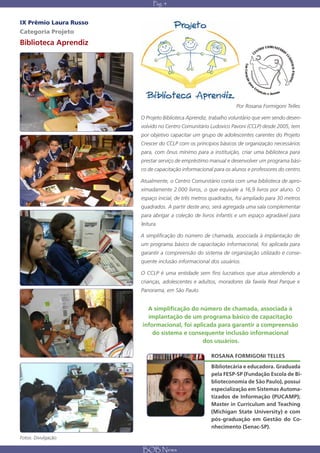 Pág. 4


IX Prêmio Laura Russo
Categoria Projeto
Biblioteca Aprendiz




                                                                  Por Rosana Formigoni Telles

                        O Projeto Biblioteca Aprendiz, trabalho voluntário que vem sendo desen-
                        volvido no Centro Comunitário Ludovico Pavoni (CCLP) desde 2005, tem
                        por objetivo capacitar um grupo de adolescentes carentes do Projeto
                        Crescer do CCLP com os princípios básicos de organização necessários
                        para, com ônus mínimo para a instituição, criar uma biblioteca para
                        prestar serviço de empréstimo manual e desenvolver um programa bási-
                        co de capacitação informacional para os alunos e professores do centro.

                        Atualmente, o Centro Comunitário conta com uma biblioteca de apro-
                        ximadamente 2.000 livros, o que equivale a 16,9 livros por aluno. O
                        espaço inicial, de três metros quadrados, foi ampliado para 30 metros
                        quadrados. A partir deste ano, será agregada uma sala complementar
                        para abrigar a coleção de livros infantis e um espaço agradável para
                        leitura.

                        A simplificação do número de chamada, associada à implantação de
                        um programa básico de capacitação informacional, foi aplicada para
                        garantir a compreensão do sistema de organização utilizado e conse-
                        quente inclusão informacional dos usuários.

                        O CCLP é uma entidade sem fins lucrativos que atua atendendo a
                        crianças, adolescentes e adultos, moradores da favela Real Parque e
                        Panorama, em São Paulo.


                          A simplificação do número de chamada, associada à
                          implantação de um programa básico de capacitação
                        informacional, foi aplicada para garantir a compreensão
                            do sistema e consequente inclusão informacional
                                               dos usuários.

                                                       ROSANA FORMIGONI TELLES
                                                       Bibliotecária e educadora. Graduada
                                                       pela FESP-SP (Fundação Escola de Bi-
                                                       blioteconomia de São Paulo), possui
                                                       especialização em Sistemas Automa-
                                                       tizados de Informação (PUCAMP);
                                                       Master in Curriculum and Teaching
                                                       (Michigan State University) e com
                                                       pós-graduação em Gestão do Co-
                                                       nhecimento (Senac-SP).

Fotos: Divulgação

                        BOB News
 