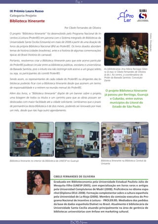 Pág. 5


IX Prêmio Laura Russo
Categoria Projeto
Biblioteca Itinerante
                                                      Por Cibele Fernandes de Oliveira

O projeto “Biblioteca Itinerante” foi desenvolvido pelo Programa Nacional de In-




                                                                                                                                           Fotos: Divulgação
centivo à Leitura (Proler/BS) em parceria com o Sistema Integrado de Bibliotecas da
Universidade Santa Cecília (Unisanta) em maio de 2008 a partir de uma doação de
livros da própria Biblioteca Nacional (BN) ao Proler/BS. Os livros doados abordam
temas de história (cidades brasileiras), artes e a história de algumas comemorações
típicas do Brasil (história do carnaval).

Portanto, resolvemos criar a Biblioteca Itinerante para que este acervo particular
do Proler/BS pudesse circular entre as bibliotecas públicas, escolares e universitárias
da Baixada Santista, pois o intuito era não restringir este acervo a um grupo seleto, As bibliotecárias Ana Maria Racioppi Silvei-
                                                                                             ra (à esq.) e Cibele Fernandes de Oliveira
ou seja, os participantes do comitê Proler/BS.                                               (à dir.). Ao centro, a coordenadora do
                                                                                             Proler da Baixada Santista: Conceição
Sendo assim, os representantes de cada cidade do Proler/BS ou dirigentes das bi-             Dante
bliotecas poderão ficar com a Biblioteca Itinerante desde que assinem um termo
de responsabilidade e a retirem na reunião mensal do Proler/BS.
                                                                                              O projeto Biblioteca Itinerante
Além dos livros, a “Biblioteca Itinerante” dispõe de um banner sobre o projeto,              já passou por Bertioga, Guarujá
uma listagem de todos os títulos e um carrinho para que as obras possam ser                      e Cubatão, entre outros
deslocadas com maior facilidade até a cidade solicitante. Lembramos que o prazo                  municípios do Litoral do
de permanência desta Biblioteca é de dois meses, podendo ser renovado por mais                     Estado de São Paulo.
um mês, desde que não haja outro agendamento.




Biblioteca Itinerante no interior da Biblioteca da UNIESP no Guarujá                      Biblioteca Itinerante na Biblioteca Central da
                                                                                          Unisanta




                                            CIBELE FERNANDES DE OLIVEIRA
                                            Graduada em Biblioteconomia pela Universidade Estadual Paulista Júlio de
                                            Mesquita Filho (UNESP-2005), com especialização em livros raros e antigos
                                            pela Universidad Complutense de Madri (2008). Proficiência no idioma espa-
                                            nhol (Diploma DELE-2008). Formação complementar sobre a cultura espanhola
                                            pela Universidad de La Rioja (2006). Membro da comissão executiva do Pro-
                                            grama Nacional de Incentivo à Leitura - PROLER/BS. Mediadora dos pedidos
                                            da base de dados espanhola Dialnet no Brasil. Atualmente é bibliotecária da
                                            Universidade Santa Cecília atuando principalmente na área de gerência de
                                            bibliotecas universitárias com ênfase em marketing cultural.



                                                            BOB News
 