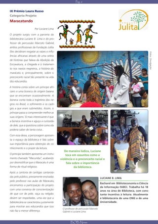Pág. 6


IX Prêmio Laura Russo
Categoria Projeto
Maracatando

                       Por Luciane Lima

O projeto surgiu com a parceria da
bibliotecária Luciane B. Lima e do pro-
fessor de percussão Marcelo Gabriel,
ambos profissionais da Fundação Julita.
Eles decidiram resgatar as raízes e influ-




                                                                                                                         Fotos: Divulgação
ências africanas através de uma seleta
de histórias que falava da Abolição da
Escravatura, a chegada e o tratamen-
to nos navios negreiros, a história do
maracatu e, principalmente, sobre o
preconceito racial tão presente na vida
dos educandos.

A história conta sobre um príncipe afri-
cano e uma boneca de origem baiana
que se encontram ocasionalmente. A
boneca conta toda a trajetória dos ne-
gros no Brasil, o sofrimento e os casti-
gos a que eram submetidos. Assim, o
príncipe passa a compreender melhor as
suas origens. O mais interessante é que
a boneca incentiva e aguça a curiosida-
de dele, que a questiona sobre como ela
poderia saber de tanta coisa...

Com essa deixa, a personagem apresen-
ta o espaço da biblioteca é fala sobre
sua importância para obtenção do co-
nhecimento e o prazer da leitura.
                                                De maneira lúdica, Luciane
O príncipe também apresenta um instru-           toca em assuntos como a
mento chamado “Macumba”, acabando            violência e o preconceito racial e
por desmistificar que o Maracatu é uma           fala sobre a importância
forma de ritual religioso.                             da biblioteca.
Após a cantoria de cantigas cantarola-
das pelo público, previamente ensinadas
                                                                                 LUCIANE B. LIMA
pelo professor nas aulas de Maracatu,
                                                                                 Bacharel em Biblioteconomia e Ciência
encerramos a participação do projeto
                                                                                 da Informação FABCI. Trabalha há 18
com uma conversa de conscientização                                              anos na área de Biblioteca, com cons-
de que cor de pele, raça ou religião                                             tante incentivo à leitura. Atualmente
devem ser respeitadas, uma vez que a                                             é bibliotecária de uma ONG e de uma
bibliotecária se caracterizou justamente                                         Universidade.
para mostrar aos educandos que isso
                                              O professor de percussão Marcelo
não faz a menor diferença.                    Gabriel e Luciane Lima



                                                     BOB News
 