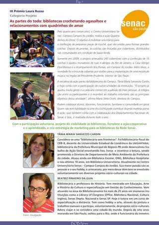 Pág. 7


IX Prêmio Laura Russo
Categoria Projeto
As partes do todo: bibliotecas crochetando agasalhos e
relacionamentos com quadrinhos de amor
                                  Pelo quarto ano consecutivo, o Centro Universitário Se-
                                  nac, Campus Campos do Jordão, realiza a ação Quadra-
                                  dinhos do Amor. O objetivo é mobilizar voluntários para
                                  a confecção de pequenas peças de crochê, que são unidas para formar grandes
                                  colchas. Depois de prontas, as colchas são trocadas por cobertores, distribuídos
                                  nas comunidades em condição de baixa renda.

                                  Somente em 2009, o projeto arrecadou 245 cobertores com a confecção de 13
                                  colchas e ajudou moradores de ruas e abrigos do Rio de Janeiro, a Casa Abrigo
                                  Elza Mansur e o Acampamento dos Pumas, em Campos do Jordão. Além disso, a
                                  novidade foi a troca de cobertas por violões para a implantação de uma escola da
                                  música na região de Presidente Prudente, interior de São Paulo.

                                  A iniciativa da ação partiu da bibliotecária do Campus, Tânia Maria Sanvezzo Cardin,
                                  e hoje conta com a participação de outras unidades da instituição. “O projeto já
                                  ajudou muita gente e a cada ano conta com a adesão de mais pessoas. A integra-
                                  ção entre os participantes e o incentivo ao trabalho voluntário são os principais
                                  objetivos dessa atividade”, afirma Maria Stela Crotti, diretora do Campus.

                                  Podem colaborar alunos, docentes, funcionários, familiares e comunidade em geral.
                                  Quem não tem habilidade na arte do crochê pode contribuir doando matéria-prima.
                                  A ação, que também conta com a colaboração dos Departamentos Nacionais do
                                  Senac e Sesc, é realizada durante todo o ano.

 Com a participação voluntária, projeto dá visibilidade às bibliotecas, fortalece a ação cooperativa
        e o aprendizado, e cria estratégia de marketing para as bibliotecas da Rede Senac.

                                  TÃNIA MARIA SANVEZZO CARDIN
                                  Considera-se uma “bibliotecária sem fronteiras”. Foi bibliotecária-fiscal do
                                  CRB-8, docente da Universidade Estadual de Londrina e da UNISANTANA;
                                  bibliotecária da Prefeitura Municipal de Ibiporã-PR onde desenvolveu tra-
                                  balho de Ação Social envolvendo lixo, livros e incentivo à leitura, sendo
                                  promovida a Diretora de Departamento de Meio Ambiente da Prefeitura
                                  da cidade. Atuou ainda em Biblioteca Escolar, ONG, Biblioteca Hospitalar
                                  e nos últimos 10 anos, em Biblioteca Universitária. Atualmente no Centro
                                  Universitário Senac – Campus Campos do Jordão. Sua maior paixão são as
                                  pessoas e o seu hobby, o artesanato, por meio desse dom tem se envolvido
                                  voluntariamente em diversos projetos sócio-culturais na cidade.
                                  BEATRIZ PINHEIRO DA GUIA
                                  Bibliotecária e professora de História. Tem mestrado em Educação, Arte
                                  e História da Cultura e especialização em Gestão do Conhecimento. Vem
                                  atuando na área da Biblioteconomia há mais de 25 anos em inúmeras ins-
                                  tituições como a Library of Congress Office, Biblioteca Nacional, Cultura
                                  Inglesa, Senac Depto. Nacional e Senac SP. Hoje é tutora em um curso de
                                  especialização a distância. Tem como hobby a arte, através da pintura e
                                  trabalhos manuais e participa, voluntariamente, de projetos sócio-culturais.
                                  Adora viajar e se considera uma cidadã do mundo. Depois de oito anos
                                  morando em São Paulo, voltou para o Rio, onde é funcionária do Inmetro.
        Fotos: Divulgação


                                              BOB News
 