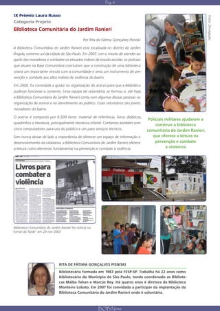 Pág. 8


 IX Prêmio Laura Russo




                                                                                                                            Fotos: Divulgação
Categoria Projeto
Biblioteca Comunitária do Jardim Ranieri
                                                  Por Rita de Fátima Gonçalves Pisniski

A Biblioteca Comunitária do Jardim Ranieri está localizada no distrito de Jardim
Ângela, extremo sul da cidade de São Paulo. Em 2007, com o intuito de atender ao
 apelo dos moradores e combater os elevados índices de evasão escolar, os policiais
 que atuam na Base Comunitária concluíram que a construção de uma biblioteca
 criaria um importante vínculo com a comunidade e seria um instrumento de pre-
 venção e combate aos altos índices de violência do bairro.

 Em 2008, fui convidada a ajudar na organização do acervo para que a Biblioteca
 pudesse funcionar a contento. Uma equipe de voluntários se formou e, até hoje,
 a Biblioteca Comunitária do Jardim Ranieri conta com algumas dessas pessoas na
 organização de acervo e no atendimento ao público. Esses voluntários são jovens
 moradores do bairro.

O acervo é composto por 6.500 livros: material de referência, livros didáticos,
                                                                                           Policiais militares ajudaram a
 quadrinhos e literatura, principalmente literatura infantil. Contamos também com
                                                                                               construir a biblioteca
 cinco computadores para uso do público e um para serviços técnicos.                      comunitária do Jardim Ranieri,
Sem nunca deixar de lado a importância de oferecer um espaço de informação e                 que oferece a leitura na
 desenvolvimento da cidadania, a Biblioteca Comunitária do Jardim Ranieri oferece              prevenção e combate
 a leitura como elemento fundamental na prevenção e combate à violência.                             à violência.




 Biblioteca Comunitária do Jardim Ranieri foi notícia no
“Jornal da Tarde” em 20 nov 2007.




                                 RITA DE FÁTIMA GONÇALVES PISNISKI
                                 Bibliotecária formada em 1983 pela FESP-SP. Trabalha há 22 anos como
                                 bibliotecária do Município de São Paulo, tendo coordenado as Bibliote-
                                 cas Malba Tahan e Marcos Rey. Há quatro anos é diretora da Biblioteca
                                 Monteiro Lobato. Em 2007 foi convidada a participar da implantação da
                                 Biblioteca Comunitária do Jardim Ranieri onde é voluntária.



                                                           BOB News
 