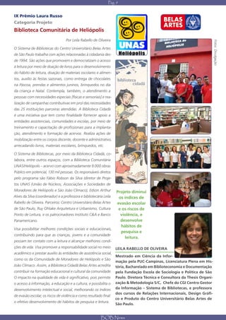 Pág. 9


IX Prêmio Laura Russo
Categoria Projeto
Biblioteca Comunitária de Heliópolis
                                   Por Leila Rabello de Oliveira




                                                                                                                             Fotos: Divulgação
O Sistema de Bibliotecas do Centro Universitário Belas Artes
de São Paulo trabalha com ações relacionadas à cidadania des-
de 1994. São ações que promovem e democratizam o acesso
à leitura por meio de doação de livros para o desenvolvimento
do hábito de leitura, doação de materiais escolares e alimen-
tos, auxílio às festas sazonais, como entrega de chocolates
na Páscoa, prendas e alimentos juninos, brinquedos no dia
da criança e Natal. Contempla, também, o atendimento a
pessoas com necessidades especiais [físicas e sensoriais] e rea-
lização de campanhas contributivas em prol das necessidades
das 25 instituições parceiras atendidas. A Biblioteca Cidadã
é uma iniciativa que tem como finalidade fornecer apoio a
entidades assistenciais, comunidades e escolas, por meio de
treinamento e capacitação de profissionais para a implanta-
ção, atendimento e formação de acervos. Realiza ações de
mobilização entre os corpos discente, docente e administrativo,
arrecadando livros, materiais escolares, brinquedos, etc.

O Sistema de Bibliotecas, por meio da Biblioteca Cidadã, co-
labora, entre outros espaços, com a Biblioteca Comunitária
UNAS/Heliópolis – acervo com aproximadamente 9.000 obras.
Público em potencial, 130 mil pessoas. Os responsáveis diretos
pelo programa são Fábio Robson da Silva (diretor de Proje-
tos UNAS (União de Núcleos, Associações e Sociedades de
Moradores de Heliópolis e São João Clímaco), Edson Arthur           Projeto diminui
Alves da Silva (coordenador) e a professora e bibliotecária Leila    os índices de
Rabello de Oliveira. Parceiros: Centro Universitário Belas Artes    evasão escolar
de São Paulo, Ruy Ohtake Arquitetura e Urbanismo, Cultura            e os riscos de
Ponto de Leitura, e os patrocinadores Instituto C&A e Banco           violência, e
Panamericano.                                                         desenvolve
                                                                      hábitos de
Visa possibilitar melhores condições sociais e educacionais,
                                                                      pesquisa e
contribuindo para que as crianças, jovens e a comunidade
                                                                        leitura.
possam ter contato com a leitura e alcançar melhores condi-
ções de vida. Visa promover a responsabilidade social no meio       LEILA RABELLO DE OLIVEIRA
acadêmico e prestar auxílio às entidades de assistência social,
                                                                    Mestrado em Ciência da Infor-
como os da Comunidade de Moradores de Heliópolis e São
                                                                    mação pela PUC-Campinas, Licenciatura Plena em His-
João Clímaco. Assim, a Biblioteca Cidadã Belas Artes acredita       tória, Bacharelado em Biblioteconomia e Documentação
contribuir na formação educacional e cultural da comunidade.        pela Fundação Escola de Sociologia e Política de São
O impacto na qualidade de vida é significativo, pois permite        Paulo. Diretora Técnica e Consultora da Thesis Organi-
o acesso à informação, a educação e a cultura, e possibilita o      zação & Metodologia S/C, Chefe do CGI Centro Gestor
desenvolvimento intelectual e social, melhorando os índices         da Informação – Sistema de Bibliotecas, e professora
                                                                    dos cursos de Relações Internacionais, Design Gráfi-
de evasão escolar, os riscos de violência e como resultado final:
                                                                    co e Produto do Centro Universitário Belas Artes de
o efetivo desenvolvimento de hábitos de pesquisa e leitura.
                                                                    São Paulo.


                                                          BOB News
 