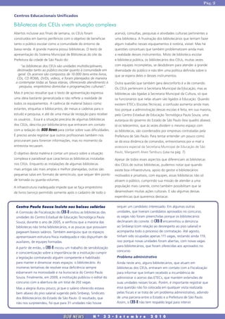 Pág. 2


Centros Educacionais Unificados

Bibliotecas dos CEUs vivem situação complexa
Abertos inclusive aos finais de semana, os CEUs foram                 acervo), consultas, pesquisas e atividades culturais pertinentes a
construídos em bairros periféricos com o objetivo de beneficiar       uma biblioteca. A frustração dos bibliotecários que tentam fazer
tanto o público escolar como a comunidade do entorno de               algum trabalho nesses equipamentos é notória, visível. Mas há
baixa renda. A grande maioria possui bibliotecas. O texto de          questões conceituais que também problematizam ainda mais
apresentação do Sistema Municipal de Bibliotecas do site da           a realidade desses instrumentos. Misto de biblioteca escolar
Prefeitura da cidade de São Paulo diz:                                e biblioteca pública, os bibliotecários dos CEUs, muitas vezes
     “as bibliotecas dos CEUs são unidades multidisciplinares,        com equipes incompletas, se desdobram para atender à grande
  destinadas tanto ao público escolar quanto à comunidade em          diversidade do público e não têm uma política definida sobre o
   geral. Os acervos são compostos de 10.000 itens entre livros,      que se espera deles e desses instrumentos.
  CDs, CD ROMs, DVDs, vídeos, e foram planejados de maneira
 a contemplar todas as faixas etárias, oferecendo atendimento à       Outra questão que também gera desconforto é a de comando.
    pesquisa, empréstimo domiciliar e programações culturais”.
                                                                      Os CEUs pertencem à Secretaria Municipal da Educação, mas as
Mas é preciso ressaltar que o texto de apresentação expressa          bibliotecas são ligadas à Secretaria Municipal da Cultura, só que
uma ideia bastante generalizada e não reflete a realidade de          os funcionários que nelas atuam são ligados à Educação. Quando
todos os equipamentos. A carência de material básico como             existem ETECs (Escolas Técnicas), a confusão aumenta ainda mais.
estantes, etiquetas e bibliocantos; de mesas e cadeiras para o        Isso porque a administração dessas escolas é feita, em sua maioria,
estudo e pesquisa, e até de uma mesa de recepção para receber         pelo Centro Estadual de Educação Tecnológica Paula Souza, uma
os usuários... Essa é a situação precária de algumas bibliotecas      autarquia do governo do Estado de São Paulo (leia quadro abaixo).
dos CEUs, descrita por bibliotecários que entraram em contato         Já os telecentros, que às vezes dividem o mesmo espaço com
com a redação do BOB News para contar sobre suas dificuldades.        as bibliotecas, são coordenados por empresas contratadas pela
É preciso ainda registrar que outros profissionais também nos         Prefeitura de São Paulo. Para tentar entender um pouco como
procuraram para fonercer informações, mas no momento da               se dá essa dinâmica de comandos, entrevistamos por e-mail a
entrevista recuaram.                                                  assessora especial da Secretaria Municipal de Educação de São
O objetivo desta matéria é contar um pouco sobre a situação           Paulo, Margareth Alves Tamburu (Leia na pág. 7).
complexa e paradoxal que caracteriza as bibliotecas instaladas        Apesar de todos esses aspectos que diferenciam as bibliotecas
nos CEUs. Enquanto as instalações de algumas bibliotecas              dos CEUs de outras bibliotecas, pudemos notar que quando
mais antigas são mais amplas e melhor planejadas, outras são          existe boa infraestrutura, apoio do gestor e bibliotecários
pequenas salas em formato de semicírculo, que sequer têm ponto        motivados e proativos, com equipes, essas bibliotecas não só
de tomada ou guarda-volumes.                                          atraem o público, cumprindo sua missão de atender a uma
A infraestrutura inadequada impede que se faça empréstimo             população mais carente, como também possibilitam que se
de livros (serviço permitido somente após o cadastro de todo o        desenvolvam muitas ações culturais. E são algumas dessas
                                                                      experiências que queremos destacar.


 Centro Paula Souza insiste nos baixos salários                        sequer um candidato interessado. Em algumas outras
 A Comissão de Fiscalização do CRB-8 visitou as bibliotecas das        unidades, que tiveram candidatos aprovados no concurso,
 unidades do Centro Estadual de Educação Tecnológica Paula             as vagas não foram preenchidas porque os bibliotecários
 Souza, durante o ano de 2005, e verificou que a maioria das           declinaram do convite. O CRB-8 encaminhou a denúncia
 bibliotecas não tinha bibliotecários, e as poucas que possuíam        ao Sinbiesp (com relação ao desrespeito ao piso salarial) e
 pagavam baixos salários. Também averiguou que os espaços              acompanha todo o processo de contratação. Até agosto,
 apresentavam estrutura física inadequada e não dispunham de           tinham sido ocupadas apenas 111 vagas, restando ainda 119,
 auxiliares, de equipes formadas.                                      isso porque novas unidades foram abertas, com novas vagas
                                                                       para bibliotecários, que foram oferecidas aos aprovados no
 A partir de então, o CRB-8 iniciou um trabalho de sensibilização
                                                                       concurso.
 e conscientização sobre a importância de a instituição cumprir
 a legislação contratando alguém competente e habilitado               Problema administrativo
 para manter e dinamizar esses espaços: o bibliotecário. As            Ainda neste ano, alguns bibliotecários, que atuam em
 inúmeras tentativas de resolver essa deficiência sempre               bibliotecas dos CEUs, entraram em contato com a Fiscalização
 esbarraram na morosidade e na burocracia do Centro Paula              para informar que tinham recebido a incumbência de
 Souza. Finalmente, em 2009, a instituição publicou o edital do        administrar o acervo das ETECs, que mantém extensões de
 concurso com a abertura de um total de 202 vagas.                     suas unidades nesses locais. Porém, é importante registrar que
 Mas a alegria durou pouco, já que o salário oferecido estava          essa questão não foi colocada em qualquer visita realizada
 bem abaixo do piso salarial sugerido pelo Sinbiesp, Sindicato         pelas fiscais e se trata de um problema administrativo, advindo
 dos Bibliotecários do Estado de São Paulo. O resultado, que           de uma parceria entre o Estado e a Prefeitura de São Paulo.
 não nos surpreendeu, foi que para 31 unidades não houve               Assim, o CRB-8 não tem respaldo legal para intervir.



                                  BOB NEWS              N   0
                                                                 3 3 � S e t e m b r o         2 0 1 0
 