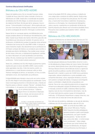 Pág. 3


Centros Educacionais Unificados

Biblioteca do CEU ALTO ALEGRE
Depois de trabalhar anos a fio no mercado financeiro, Jarbas            Ainda na faculdade (FESP-SP), Jarbas conheceu o trabalho de
Custódio de Souza CRB-8/7927 voltou a estudar e formou-se                uma colega sobre a síndrome do edifício doente. Desde então,
bibliotecário em 2006. Desde abril, é coordenador de projetos            preocupa-se com a condição física das pessoas. No CEU onde
da biblioteca do CEU Alto Alegre, no extremo da zona Leste              atua, a maioria dos funcionários é sedentária. Ele pesquisou,
da cidade de São Paulo. Ele não para de ler, pesquisar, trocar e         selecionou as informações, fez o levantamento bibliográfico
ensinar. “Conscientização é minha parte”, afirma explicando que          sobre o assunto, e apresentou ao coordenador do Núcleo de
por atuar numa área que interliga todas as áreas do conhecimento         Esporte proposta para oferecer aos funcionários atividades físicas.
se sente na obrigação de transmitir informação e conhecimento.          “Precisamos estar saudáveis para trabalhar melhor”, defende
                                                                         o bibliotecário.
Apesar de ter em sua equipe apenas uma bibliotecária (uma
equipe completa deveria ser formada por três bibliotecários, além
                                                                        Biblioteca do CEU ARICANDUVA
dele), Claudia Souza Teixeira dos Santos CRB-8/7030, para eles não
há problema que não possa ser resolvido. Em parceria com os             A equipe de bibliotecários da biblioteca Mário Quintana do CEU
professores, os bibliotecários acabam de agendar visitas semanais       Aricanduva, na zona Leste da cidade de São Paulo, está completa.
à biblioteca das turmas do CEI e das EMEF e EMEI. A solução às
vezes é bastante simples. Eles descobriram que as professoras do
CEI faziam contação de história e as convidaram para transferir a
atividade para dentro da biblioteca. Para receber essas crianças
de três meses a três anos, os bibliotecários espalharam colchões
no chão e decoraram um canto da biblioteca com bichinhos.
Jarbas, 40 anos, esclarece que não interfere na autonomia dos
professores: “minha função é prestar assessoria”.
                                                                        Coordenada pelo bibliotecário Ricardo Mello CRB-8/7671 (à dir.),
Neste ano, a biblioteca do CEU Alto Alegre já apresentou quatro          os três bibliotecários Regina Helena de Castro Calixto CRB-8/6465
espetáculos para os alunos das EMEI e EMEF, e para outubro               (ao centro), Maria Ediméia Ferrer CRB-8/3740 (a segunda à esq.),
estão agendados mais dois. Antes dos eventos, porém, os                  Henrique Mariano Ferreira CRB-8/7868 (de óculos) e a agente de
bibliotecários e o corpo docente conversam sobre as obras               gestão de políticas públicas e auxiliar administrativo, Noemia
literárias interligadas ao tema e, se necessário, os livros, às vezes    Bissolatti (à dir.), mantêm o acervo de 14.000 livros e periódicos
exemplares únicos, são emprestados aos professores.                      organizados, realizam empréstimos e outras atividades como
                                                                         campanhas educativas, saraus, exposições temáticas, encontro
A disponibilidade para interagir e atuar junto aos outros núcleos
                                                                         com autores e contação de histórias. O espaço é aconchegante,
do CEU Alto Alegre é outra preocupação do coordenador. Como
                                                                        amplo e confortável, e dispõe de três computadores com
havia muita bagunça durante os intervalos de aulas, o Núcleo de
                                                                         Internet. Para se ter uma noção do potencial de um espaço com
Esportes passou a oferecer o projeto "Recrear": atividades físicas
                                                                         infraestrutura adequada e equipe de bibliotecários completa
e brincadeiras. E, em parceria com os bibliotecários, montou-
                                                                         e motivada, somente em 2009, a biblioteca Mário Quintana
                      se um cantinho da leitura. “Cedemos
                                                                         registrou mais de cinco mil empréstimos domiciliares, mais de
                      alguns livros e os colocamos à disposição
                                                                         mil novas matrículas de usuários e quase mil renovações de
                      para as crianças, que aos poucos vem se
                                                                         matrículas. 13.150 pessoas frequentaram o espaço nesse ano, isso
                      aproximando”, diz ele satisfeito.
                                                                         sem contar com as visitas das turmas das salas de aula.

                         Ao lado, o coordenador da biblioteca do        Com sete anos de existência, celebrados no dia sete de setembro,
                       CEU Alto Alegre, Jarbas, abaixo a apresentação   a biblioteca do CEU Aricanduva atende, além do CEI e da
                                  das Meninas do Conto.
                                                                                                  EMEF, às turmas de duas EMEIs, que
                                                                                                  juntas somam 900 alunos. Proativo,
                                                                                                  Mello frequenta reuniões pedagógicas,
                                                                                                  apresenta projetos e pede a participação
                                                                                                  dos professores, com quem mantém
                                                                                                  uma boa parceria. “Se eles não vêm
                                                                                                  aqui, vamos atrás deles – é minha função
                                                                                                  como coordenador”. Sobre colegas
                                                                                                  que afirmam que contar histórias não
                                                                                                  é função do bibliotecário, ele dispara:
                                                                                                 “Somos profissionais da informação, é
Fotos: Divulgação

                                    BOB NEWS              N   0
                                                                  3 3 � S e t e m b r o           2 0 1 0
 