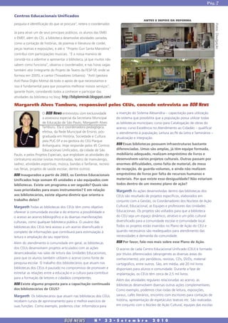 Pág. 7


Centros Educacionais Unificados
                                                                                        ANTES E DEPOIS DA REFORMA
pesquisa e identificação do que se procura”, reitera o coordenador.




                                                                                                                                           Fotos: Divulgação
Já para atrair um de seus principais públicos, os alunos das EMEI
e EMEF, além do CEI, a biblioteca desenvolve atividades variadas
como a contação de histórias, de poemas e literatura de cordel,
peças teatrais e exposições, e até o “Projeto Guri Santa Marcelina”
contribui com participações musicais. “É a nossa maneira de
convidá-los a adentrar e apresentar a biblioteca, já que muitos não
sabem como funciona”, observa o coordenador, e nas horas vagas
também ator (integrante do Projeto de Teatro da FESP-SP, onde se
formou em 2005), e cantor (Trovadores Urbanos). “Astil (gestora
Astil Paiva Diglio Motta) dá todo o apoio de que necessitamos e
isso é fundamental para que possamos melhorar nossos serviços”,
garante Ilsom, convidando todos a conhecer e participar das
atividades da biblioteca no blog: http://bibpleminski.blogspot.com/

Margareth Alves Tamburu, responsável pelos CEUs, concede entrevista ao BOB News
                     O BOB News entrevistou com exclusividade         a inserção do Sistema Alexandria – capacitação para utilização
                     a assessora especial da Secretaria Municipal     do sistema que possibilita que a população possa utilizar todas
                     de Educação de São Paulo, Margareth Alves        as bibliotecas municipais; curso para Catalogação de obras do
                    Tamburu. Ela é coordenadora pedagógica,           acervo; curso Excelência no Atendimento ao Cidadão – qualificar
                     efetiva, da Rede Municipal de Ensino, pós-       o atendimento à população; Leitura ao Pé da Letra e Seminários –
                     graduada em História, Sociedade e Cultura        atualização e integração.
                     pela PUC-SP e ex-gestora do CEU Parque
                     Anhanguera. Hoje responde pelos 45 Centros       BOB Essas bibliotecas possuem infraestruturas bastante
                     Educacionais Unificados, da cidade de São        diferenciadas. Umas são amplas, já têm equipe formada,
Paulo, e pelos Projetos Especiais, que englobam as atividades do      mobiliário adequado, realizam empréstimo de livros e
contraturno escolar (visitas monitoradas, teatro de mamulengo,        desenvolvem vários projetos culturais. Outras passam por
xadrez, atividades esportivas, música, bandas e fanfarras, recreio    enormes dificuldades, como falta de material, de mesa
nas férias, projetos de saúde escolar, dentre outros).                de recepção, de guarda-volumes, e ainda não realizam
BOB Inaugurados a partir de 2003, os Centros Educacionais             empréstimo de livros por falta de recursos humanos e
Unificados hoje somam 45 unidades e são equipados com                 materiais. Por que existe essa desigualdade? Não estariam
bibliotecas. Existe um programa a ser seguido? Quais são              todos dentro de um mesmo plano de ação?
suas prioridades para esses instrumentos? E em relação                Margareth As ações desenvolvidas dentro das bibliotecas dos
aos bibliotecários, existe alguma diretriz que orienta o              CEUs são resultado de projetos específicos, elaborados em
trabalho deles?                                                       conjunto com a Gestão, os Coordenadores dos Núcleos de Ação
Margareth Todas as bibliotecas dos CEUs têm como objetivo             Cultural, Educacional, as Equipes e professores das Unidades
oferecer à comunidade escolar e do entorno a possibilidade e          Educacionais. Os projetos são voltados para que a biblioteca
o acesso ao acervo bibliográfico e às diversas manifestações          do CEU seja um espaço dinâmico, atrativo e um pólo cultural
culturais, como qualquer biblioteca pública. O usuário das            diversificado para a comunidade escolar e comunidade local.
bibliotecas dos CEUs terá acesso a um acervo diversificado e          Todos os projetos estão inseridos no Plano de Ação do CEU e
completo de informações que contribuirá para estimulação à            quando necessários são readequados para atendimento das
leitura e ampliação do seu repertório.                                necessidades e demanda da comunidade.

Além do atendimento à comunidade em geral, as bibliotecas             BOB Por favor, fale-nos mais sobre esse Plano de Ação.
dos CEUs desenvolvem projetos articulados com as ações                O acervo de cada Centro Educacional Unificado (CEU) é formado
desencadeadas nas salas de leitura das Unidades Educacionais,         por títulos diferenciados (abrangendo as diversas áreas do
para que os alunos também utilizem o acervo como fonte de             conhecimento), por periódicos, revistas, CDs, DVDs, material
pesquisa escolar. O trabalho dos bibliotecários que atuam nas         cartográfico, entre outros. São, em média, até 20 mil livros
bibliotecas dos CEUs é pautado no compromisso de promover e           disponíveis para alunos e comunidade. Durante a fase de
estreitar as relações entre a educação e a cultura para contribuir    implantação, os CEUs têm cerca de 2,5 mil livros.
para a formação de leitores e cidadãos competentes.
                                                                      Além das atividades regulares relacionadas ao acervo, as
BOB Existe alguma proposta para a capacitação continuada              bibliotecas desenvolvem diversas outras ações complementares.
dos bibliotecários de CEUS?                                           Como exemplo, podemos citar rodas de leitura, exposições,
Margareth Os bibliotecários que atuam nas bibliotecas dos CEUs        saraus, cafés literários, encontro com escritores para contação de
recebem cursos de aprimoramento para o melhor exercício de            história, apresentação de espetáculos teatrais etc. São realizadas
suas funções. Como exemplo, podemos citar: Informática para           em conjunto com o Núcleo de Ação Cultural, equipes das escolas



                                  BOB NEWS              N   0
                                                                3 3 � S e t e m b r o         2 0 1 0
 