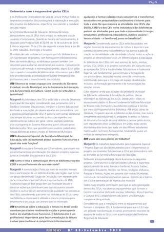 Pág. 8


Entrevista com a responsável pelos CEUs
e os Professores Orientadores de Sala de Leitura (POSL). Todos os    ajudando a formar cidadãos mais conscientes e transformar
segmentos envolvidos são ouvidos para a elaboração e execução        estudantes em pesquisadores autônomos e leitores para
dos projetos das bibliotecas, específicos para atender a realidade   toda a vida. De que maneira as atividades dos CEUS, das
de cada região.                                                      EMEIs, EMEFs e dos CEIs neles instaladas e das bibliotecas
A Secretaria Municipal de Educação destinou 64 novos                 podem ser alinhadas para que toda a comunidade (crianças,
computadores aos 21 CEUs mais antigos da rede para uso de            estudantes, professores, educadores, público usuário –
usuários e funcionários. Quanto ao horário de funcionamento, é       terceira idade – e familiares) possa se beneficiar?
regulado pela Portaria SME 4722/09, de 16 de outubro de 2010.        Margareth Considerando que os CEUs estão localizados em
E são os seguintes: 7h às 22hs (de segunda à sexta-feira) e das 8h   regiões carentes de equipamentos de cultura e esporte e que
às 20hs (sábados, domingos e feriados).                              constitui-se como uma nova referência nos bairros e pólo de
O módulo de cada biblioteca é composto por três bibliotecários e     criação de sociabilidade e de identidade cultural, todos as ações e
um coordenador de projetos, com formação em Biblioteconomia.         projetos ali desenvolvidos farão um diferencial para a população.
Além do módulo técnico, as bibliotecas contam também com             As bibliotecas dos CEUs com seus acervos de livros, revistas,
servidores para auxiliar no atendimento aos usuários. Considerando   jornais, CDs, DVDs, e os projetos construídos em conjunto com
o concurso de remoção e exonerações a pedido, alguns CEUs estão      as equipes dos CEUs e das Unidades Educacionais e Assessoria
com o quadro incompleto de bibliotecários. Informamos que a SME      Especial, são fundamentais para estimular a formação de
está providenciando a contratação em caráter emergencial dos         um público leitor, tanto das escolas como da comunidade,
profissionais para o preenchimento dos módulos.                      contribuindo para que o CEU seja um espaço de educação
BOB Observa-se nesses espaços ora comando do Governo                 inclusiva, de formação permanente e de humanização das
Estadual, ora do Municipal, ora da Secretaria de Educação,           relações sociais.
ora da Secretaria de Cultura. Como vocês se articulam e              Cabe ressaltar ainda que as ações da Secretaria Municipal
trabalham?                                                           de Educação, referentes à formação de público, não se
Margareth As bibliotecas dos CEUs estão sob o crivo da Secretaria    restringem às bibliotecas dos CEUs. Desde 2007, todos os
Municipal de Educação, considerando que juntamente com a             alunos matriculados no Ensino Fundamental da Rede Municipal
Gestão e Unidades Educacionais, integram o Centro Educacional        de Ensino estão formando a sua biblioteca pessoal e familiar
Unificado e suas ações são desencadeadas em consonância com          por meio do Programa Minha Biblioteca. Até então, obras de
a proposta pedagógica do CEU. A parceria com outras Secretarias      literatura chegavam apenas às bibliotecas das escolas, mas nunca
são sempre salutares no sentido da troca de experiência e            diretamente aos estudantes. O programa incentiva os hábitos
atendimento ao público em geral. Como exemplo podemos                de leitura e a formação de uma biblioteca pessoal pelos alunos,
citar o programa do Sistema Alexandria que é utilizado pelas         com importantes obras da literatura. Em 2010, estão sendo
bibliotecas dos CEUs, que possibilita aos usuários cadastrados       distribuídos dois livros para cada um dos 490 mil estudantes
nessas bibliotecas acesso a todas as Bibliotecas Municipais.         matriculados no Ensino Fundamental, totalizando quase um
                                                                     milhão de exemplares entregues.
BOB A Assessoria Especial, da Secretaria Municipal de
Educação, sob seu comando possui quantos funcionários e              BOB Quais são seus planos de trabalho?
quais são suas funções?                                               Margareth Os trabalhos desenvolvidos pela Assessoria Especial
Margareth A equipe é formada por 32 servidores, que atuam nos        – Projetos Especiais são desencadeados para complementar os
encaminhamentos e coordenação dos diversos projetos especiais         projetos das Unidades Educacionais e CEUs em consonância com
junto às Unidades Educacionais e aos CEUs.                            as diretrizes da Secretaria Municipal de Educação.
                                                                     Estão sob a responsabilidade desta Assessoria os seguintes
BOB Como é feita a comunicação entre os bibliotecários dos
                                                                     projetos: Contraturno Escolar (atividades culturais e esportivas
CEUS e os profissionais da sua assessoria?
                                                                     após o período de aula), Bandas e Fanfarras, Música, Xadrez,
Margareth A comunicação é feita por meio de reuniões mensais         Olimpíadas Estudantis, Recreio nas Férias, Visitação a Museus,
com a participação de um bibliotecário de cada região, que forma     Parques e Teatros, Ações em parceria com outras Secretarias,
um grupo denominado Grupo de Circulação, com representante           contratação de espetáculos teatrais para as bibliotecas e teatros
da Secretaria Municipal da Cultura e representantes da SME/          dos CEUs e contratação de espetáculos musicais.
Assessoria Especial. Esse grupo tem por finalidade discutir e        Todos esses projetos contribuem para que as ações planejadas
construir ações que contribuam para que os usuários possam           dentro dos CEUs, nos diversos equipamentos que formam o
receber e usufruir de um atendimento de qualidade nas bibliotecas    Centro Educacional Unificado (escolas, biblioteca, Bloco Esportivo
dos CEUs, considerando que tanto nas bibliotecas do CEUs, como       e Cultural (BEC), proporcionem aos jovens uma formação
nas bibliotecas municipais é utilizado o mesmo programa para         completa e de qualidade.
empréstimo e circulação dos acervos para os munícipes.
                                                                     Considerando que a integração entre os equipamentos que
BOB Estatísticas sobre a educação e leitura no Brasil ainda          formam o complexo CEU é fundamental para que o CEU seja
apontam para baixo rendimento escolar e preocupante                  um pólo de transformação, estamos promovendo reuniões de
índice de analfabetismo funcional. O bibliotecário é um              equipes de todos os CEUs, com a participação das Diretorias
profissional importante para fazer a mediação da leitura             Regionais de Educação.
e atuar para melhorar a competência informacional,


                                  BOB NEWS             N   0
                                                               3 3 � S e t e m b r o          2 0 1 0
 