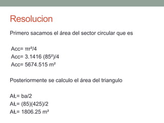 Resolucion
Primero sacamos el área del sector circular que es
Acc= πr²/4
Acc= 3.1416 (85²)/4
Acc= 5674.515 m²
Posteriormente se calculo el área del triangulo
AⱢ= ba/2
AⱢ= (85)(425)/2
AⱢ= 1806.25 m²
 