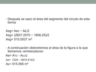• Después se saco el área del segmento del circulo de esta
forma
Asg= Asc − AⱢ/2
Asg= (2837.2575 − 1806.25)/2
Asg= 515.5037 m²
• A continuación obtendremos el área de la figura a la que
llamamos «embecadura»
Ae= ATC − Acc/2
Ae= 7225 − 5674.515/2
Ae= 515.555 m²