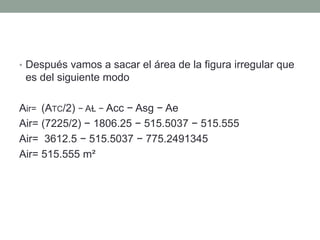 • Después vamos a sacar el área de la figura irregular que
es del siguiente modo
Air= (ATC/2) − AⱢ − Acc − Asg − Ae
Air= (7225/2) − 1806.25 − 515.5037 − 515.555
Air= 3612.5 − 515.5037 − 775.2491345
Air= 515.555 m²