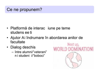 Ce ne propunem? Platforma de interactiune pe teme studentesti Ajutor si indrumare in abordarea anilor de facultate Dialog deschis intre alumni/”veterani” si studenti/”boboci” 