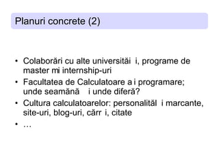 Planuri concrete (2) C olaborari cu alte universitati, programe de master  ș i internship-uri F acultatea de  C alculatoare si programare; unde seamana si unde difera? C ultura calculatoarelor: personalitati marcante, site-uri, blog-uri,   carti, citate … 