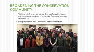 BROADENINGTHE CONSERVATION
COMMUNITY
 Working with human service, gardening, affordable housing
and conservation partners to customize the program in each
community…
 New partnerships with Community Health Committees…
 