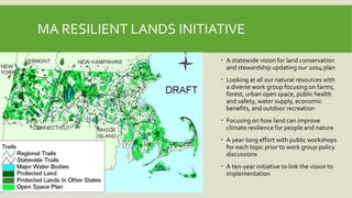 MA RESILIENT LANDS INITIATIVE
 A statewide vision for land conservation
and stewardship updating our 2004 plan
 Looking at all our natural resources with
a diverse work group focusing on farms,
forest, urban open space, public health
and safety, water supply, economic
benefits, and outdoor recreation
 Focusing on how land can improve
climate resilience for people and nature
 A year-long effort with public workshops
for each topic prior to work group policy
discussions
 A ten-year initiative to link the vision to
implementation
 