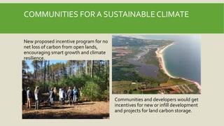 COMMUNITIES FOR A SUSTAINABLE CLIMATE
Communities and developers would get
incentives for new or infill development
and projects for land carbon storage.
New proposed incentive program for no
net loss of carbon from open lands,
encouraging smart growth and climate
resilience.
 