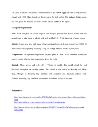 The 2012 World of Corn shows 5 billion bushels of the current supply of corn is being used for
ethanol, and 1.547 billion bushels of that re-enters the feed market. That includes distillers grains
and corn gluten for domestic use and a smaller amount of DDGS for export.
Ecological Requirements
Soils: Maize can grow on a wide range of soils though it performs best in well drained and well
aerated loam or silty loams or alluvial soils with a pH of 5.5 – 7. It is intolerant of water logging.
Altitude: It can grow in a wide range of agro-ecological zones in Kenya ranging from 0-2200 M
Above Sea Level depending on variety. Very low or high altitudes results in poor yields.
Temperature: The optimum temperatures for good yields is 300C. Cold conditions extends the
maturity period whereas high temperatures lower the yields.
Rainfall: Maize grows well with 600 – 900mm of rainfall. The rainfall should be well
distributed throughout the growing period. The rainfall is most critical at flowering and silking
stage. Drought at flowering time interferes with pollination and drastically reduces yield.
Towards harvesting, dry conditions are required to facilitate drying of the grain.
References:
http://www.thecropsite.com/articles/1781/biofuel-production-greater-shares-of-commodities-
used/
http://www.nafis.go.ke/agriculture/maize/ecological-requirements/
http://www.actionaid.org.uk/blog/campaigns/2010/03/29/wheat-biofuels-laughing-gas-and-
fizzy-drinks
 