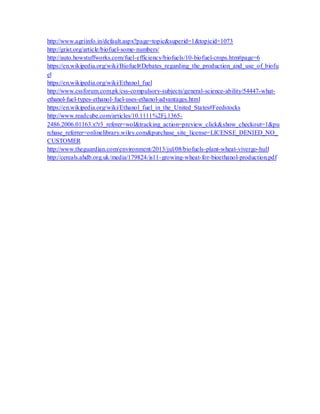 http://www.agriinfo.in/default.aspx?page=topic&superid=1&topicid=1073
http://grist.org/article/biofuel-some-numbers/
http://auto.howstuffworks.com/fuel-efficiency/biofuels/10-biofuel-crops.htm#page=6
https://en.wikipedia.org/wiki/Biofuel#Debates_regarding_the_production_and_use_of_biofu
el
https://en.wikipedia.org/wiki/Ethanol_fuel
http://www.cssforum.com.pk/css-compulsory-subjects/general-science-ability/54447-what-
ethanol-fuel-types-ethanol-fuel-uses-ethanol-advantages.html
https://en.wikipedia.org/wiki/Ethanol_fuel_in_the_United_States#Feedstocks
http://www.readcube.com/articles/10.1111%2Fj.1365-
2486.2006.01163.x?r3_referer=wol&tracking_action=preview_click&show_checkout=1&pu
rchase_referrer=onlinelibrary.wiley.com&purchase_site_license=LICENSE_DENIED_NO_
CUSTOMER
http://www.theguardian.com/environment/2013/jul/08/biofuels-plant-wheat-vivergo-hull
http://cereals.ahdb.org.uk/media/179824/is11-growing-wheat-for-bioethanol-production.pdf
 