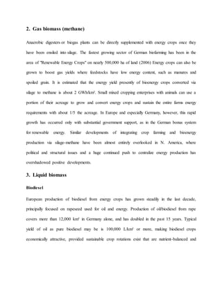 2. Gas biomass (methane)
Anaerobic digesters or biogas plants can be directly supplemented with energy crops once they
have been ensiled into silage. The fastest growing sector of German biofarming has been in the
area of "Renewable Energy Crops" on nearly 500,000 ha of land (2006) Energy crops can also be
grown to boost gas yields where feedstocks have low energy content, such as manures and
spoiled grain. It is estimated that the energy yield presently of bioenergy crops converted via
silage to methane is about 2 GWh/km². Small mixed cropping enterprises with animals can use a
portion of their acreage to grow and convert energy crops and sustain the entire farms energy
requirements with about 1/5 the acreage. In Europe and especially Germany, however, this rapid
growth has occurred only with substantial government support, as in the German bonus system
for renewable energy. Similar developments of integrating crop farming and bioenergy
production via silage-methane have been almost entirely overlooked in N. America, where
political and structural issues and a huge continued push to centralize energy production has
overshadowed positive developments.
3. Liquid biomass
Biodiesel
European production of biodiesel from energy crops has grown steadily in the last decade,
principally focused on rapeseed used for oil and energy. Production of oil/biodiesel from rape
covers more than 12,000 km² in Germany alone, and has doubled in the past 15 years. Typical
yield of oil as pure biodiesel may be is 100,000 L/km² or more, making biodiesel crops
economically attractive, provided sustainable crop rotations exist that are nutrient-balanced and
 