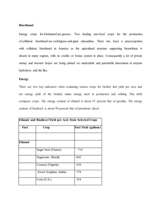 Bioethanol
Energy crops for biobutanol are grasses. Two leading non-food crops for the production
of cellulosic bioethanol are switchgrass and giant miscanthus. There has been a preoccupation
with cellulosic bioethanol in America as the agricultural structure supporting biomethane is
absent in many regions, with no credits or bonus system in place. Consequently a lot of private
money and investor hopes are being pinned on marketable and patentable innovations in enzyme
hydrolysis and the like.
Energy
There are two key indicators when evaluating various crops for biofuel: fuel yield per acre and
net energy yield of the biofuel, minus energy used in production and refining. This table
compares crops. The energy content of ethanol is about 67 percent that of gasoline. The energy
content of biodiesel is about 90 percent that of petroleum diesel
Ethanol and Biodiesel Yield per Acre from Selected Crops
Fuel Crop Fuel Yield (gallons)
Ethanol
Sugar beet (France) 714
Sugarcane (Brazil) 662
Cassava (Nigeria) 410
Sweet Sorghum (India) 374
Corn (U.S.) 354
 