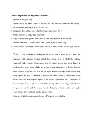 Climatic Requirement for Sugarcane Cultivation:
1. Sugarcane is a tropical crop.
2. It requires warm and humid climate for growth while cool, sunny and dry climate for ripening.
3. The temperature requirement is 20 0 C to 26 0 C.
4. Germination does not take place when temperature goes below 7 0 C.
5. Both the extremes of temperature is harmful.
6. Severe cold arrests the growth, while attack of stem borer increases in hot weather.
7. It requires more than 1,375 mm annual rainfall when grown as rainfed crop.
8. Rainfall deficiency produces a fibrous cane, whereas too heavy rainfall reduces sugar content.
2. Wheat: When it comes to ethanol production in the United States, wheat is corn's ugly
stepsister. While refineries produce ethanol from various types of "feedstock," including
wheat and barley, roughly 90 percent of America's ethanol comes from wheat. Ethanol is
mainly used to power motor vehicles and is often blended with gasoline. In Europe, however,
using wheat as an energy crop is on the rise. Great Britain's first wheat-based ethanol plant,
which opened in 2010, is expected to produce 106 million gallons (4 million liters) of the
biofuel each year. The company expects to use about 1.2 million tons (907.18 kilograms) of
wheat annually. Many people are concerned that growing wheat as an energy crop will divert
the grains needed for food. Researchers from the University of Illinois say food prices spike
when farmers grow wheat and corn for use as a biofuel
In the news Biofuels plant opens to become UK's biggest buyer of wheat
 