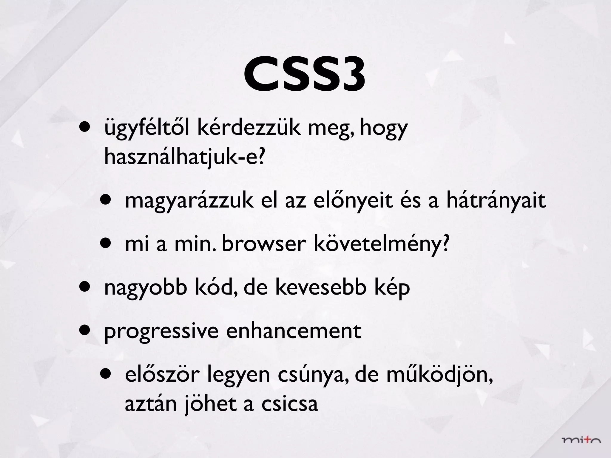CSS3
• ügyféltől kérdezzük meg, hogy
  használhatjuk-e?
 • magyarázzuk el az előnyeit és a hátrányait
 • mi a min. browser követelmény?
• nagyobb kód, de kevesebb kép
• progressive enhancement
 • először legyen csúnya, de működjön,
    aztán jöhet a csicsa
 