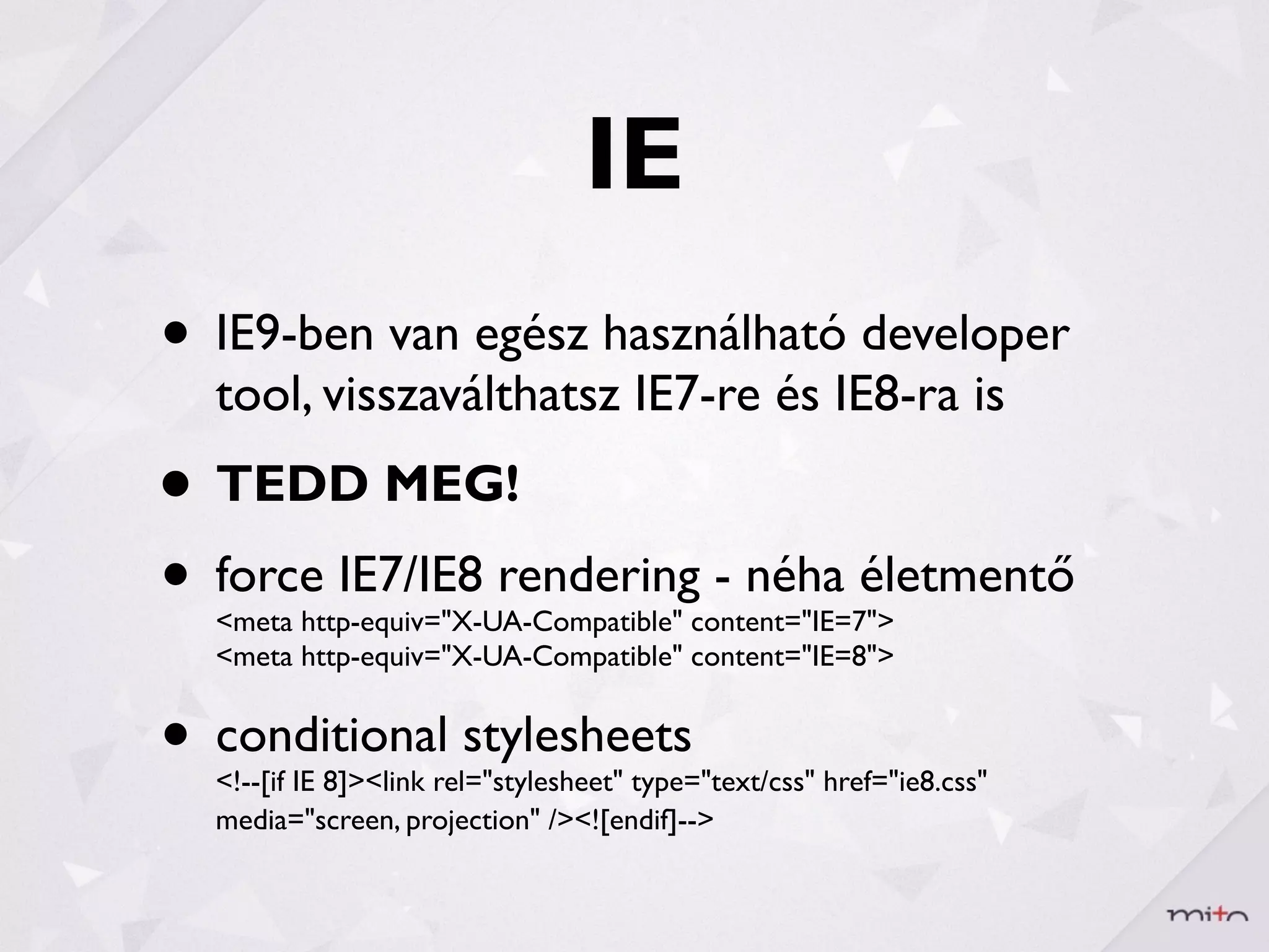 IE
• IE9-ben van egész használható developer
  tool, visszaválthatsz IE7-re és IE8-ra is
• TEDD MEG!
• force IE7/IE8 rendering - néha életmentő
  <meta http-equiv="X-UA-Compatible" content="IE=7">
  <meta http-equiv="X-UA-Compatible" content="IE=8">


• conditional stylesheets
  <!--[if IE 8]><link rel="stylesheet" type="text/css" href="ie8.css"
  media="screen, projection" /><![endif]-->
 
