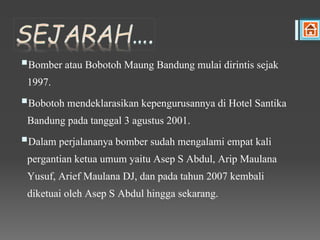 Bomber atau Bobotoh Maung Bandung mulai dirintis sejak
1997.
Bobotoh mendeklarasikan kepengurusannya di Hotel Santika
Bandung pada tanggal 3 agustus 2001.
Dalam perjalananya bomber sudah mengalami empat kali
pergantian ketua umum yaitu Asep S Abdul, Arip Maulana
Yusuf, Arief Maulana DJ, dan pada tahun 2007 kembali
diketuai oleh Asep S Abdul hingga sekarang.
 