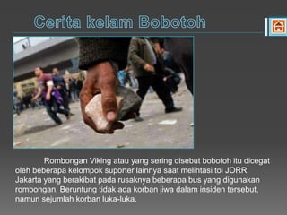 Rombongan Viking atau yang sering disebut bobotoh itu dicegat
oleh beberapa kelompok suporter lainnya saat melintasi tol JORR
Jakarta yang berakibat pada rusaknya beberapa bus yang digunakan
rombongan. Beruntung tidak ada korban jiwa dalam insiden tersebut,
namun sejumlah korban luka-luka.
 