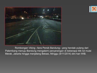Rombongan Viking –fans Persib Bandung– yang hendak pulang dari
Palembang menuju Bandung mengalami penyerangan di beberapa titik tol mulai
Merak, Jakarta hingga menjelang Bekasi, Minggu (9/11/2014) dini hari WIB.
 