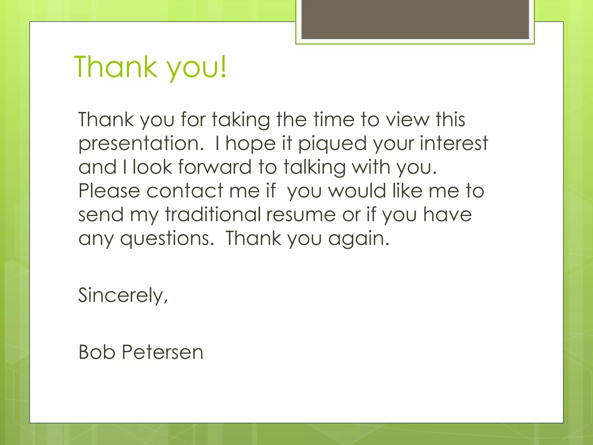 Thank you!
Thank you for taking the time to view this
presentation. I hope it piqued your interest
and I look forward to talking with you.
Please contact me if you would like me to
send my traditional resume or if you have
any questions. Thank you again.
Sincerely,
Bob Petersen
 