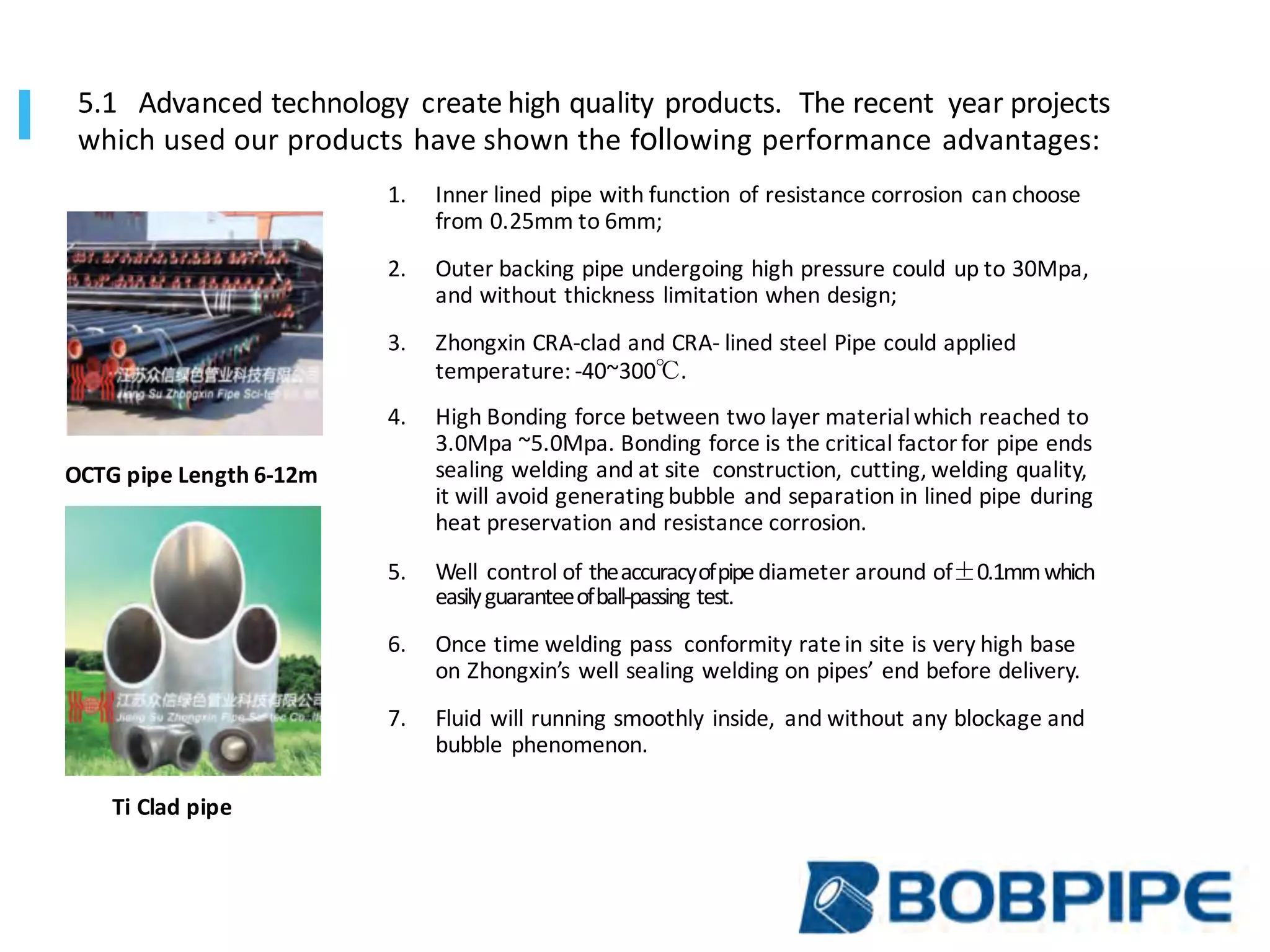 1. Inner	lined	pipe	with	function	of	resistance	corrosion	can	choose
from	0.25mm	to	6mm;
2. Outer	backing	pipe	undergoing	high	pressure	could	up	to	30Mpa,
and	without	thickness	limitation	when	design;
3. Zhongxin CRA-clad	and	CRA- lined	steel	Pipe	could	applied
temperature:	-40~300℃.
4. High Bonding	force	between	two	layer	material	which	reached	to
3.0Mpa	~5.0Mpa.	Bonding	force	is	the	critical	factor	for	pipe	ends
sealing	welding	and	at	site		construction,	cutting,	welding	quality,
it	will	avoid	generating	bubble	and	separation	in	lined	pipe	during
heat	preservation	and	resistance	corrosion.
5. Well	control	of	the	accuracy	of	pipe	diameter	around	of±0.1mm	which	
easily	guarantee	of	ball-passing	test.	
6. Once	time	welding	pass		conformity	rate	in	site	is	very	high	base
on	Zhongxin’s well	sealing	welding	on	pipes’	end	before	delivery.
7. Fluid	will	running	smoothly	inside,	 and	without	any	blockage	and
bubble	phenomenon.
OCTG	pipe Length	6-12m
Ti	Clad	pipe
5.1	 Advanced	technology	 create	high	quality	products.		The	recent		year	projects	
which	used	our	products	have	shown	the	following	performance	advantages:
 