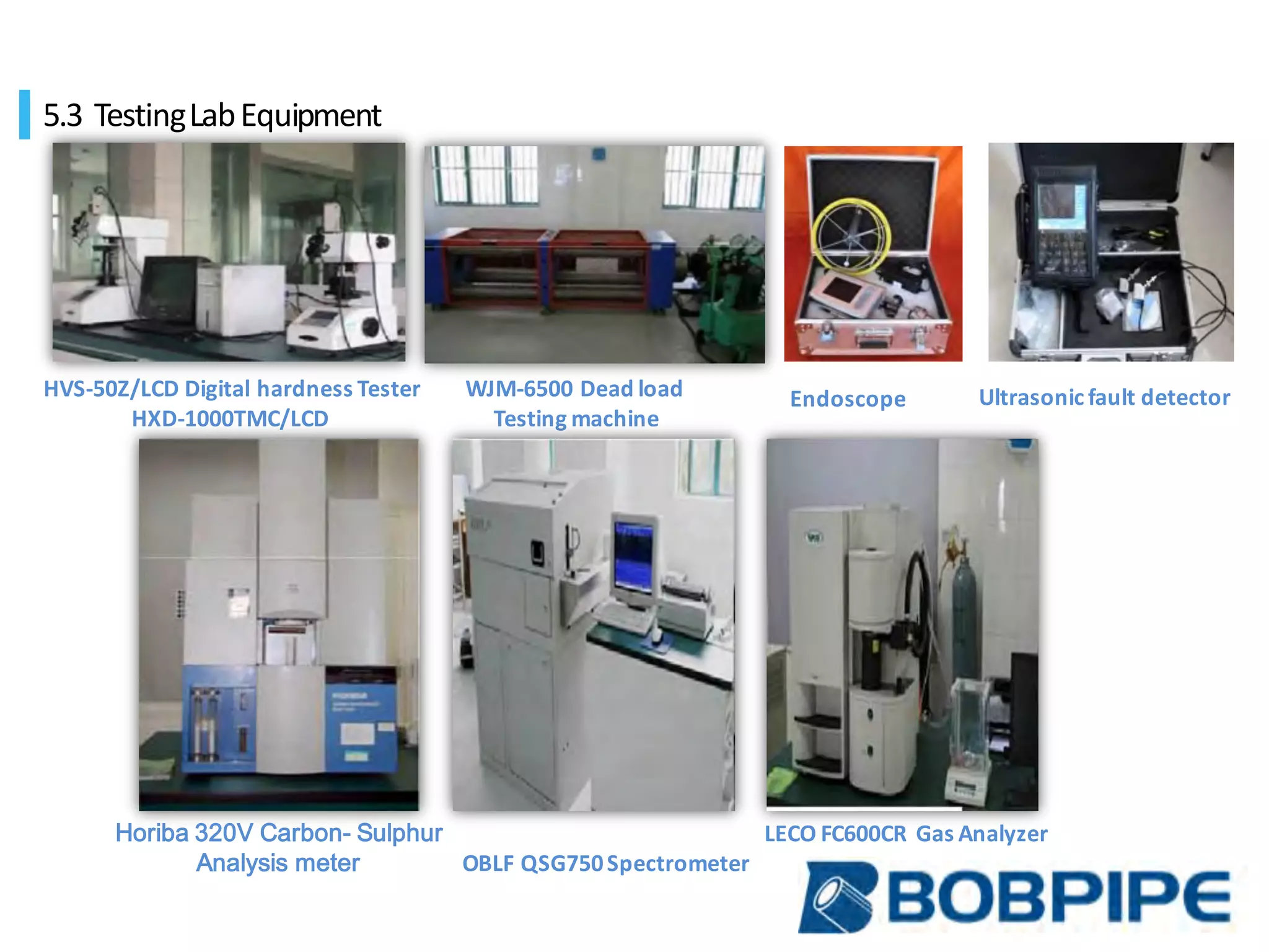 HVS-50Z/LCD	Digital	hardness	Tester
HXD-1000TMC/LCD
WJM-6500	Dead	load
Testing	machine	
OBLF	QSG750	Spectrometer	
LECO	FC600CR Gas	AnalyzerHoriba 320V Carbon- Sulphur
Analysis meter
Endoscope Ultrasonic	fault	detector
5.3 Testing	Lab	Equipment	
 
