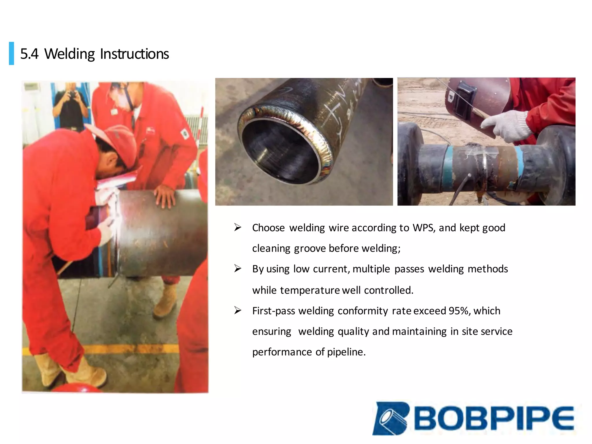 5.4 Welding		Instructions		
Ø Choose	welding	wire	according	to	WPS,	and	kept	good	
cleaning	groove	before	welding;
Ø By	using	low	current,	multiple	passes	welding	methods	
while	temperature	well	controlled.
Ø First-pass	welding	conformity	rate	exceed	95%,	which	
ensuring		welding	quality	and	maintaining	in	site	service	
performance	of	pipeline.
 